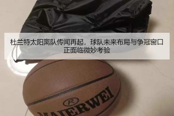 杜兰特太阳离队传闻再起，球队未来布局与争冠窗口正面临微妙考验
